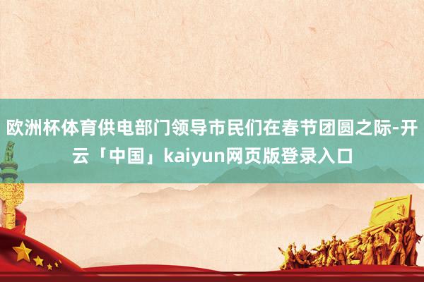 欧洲杯体育供电部门领导市民们在春节团圆之际-开云「中国」kaiyun网页版登录入口