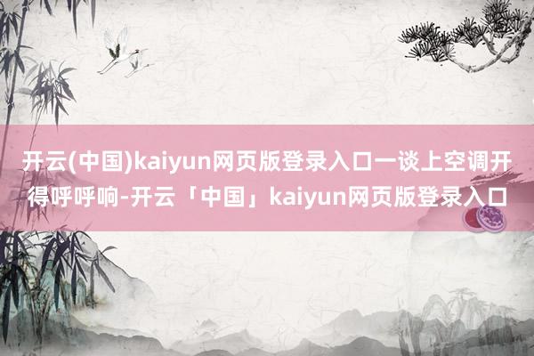 开云(中国)kaiyun网页版登录入口一谈上空调开得呼呼响-开云「中国」kaiyun网页版登录入口