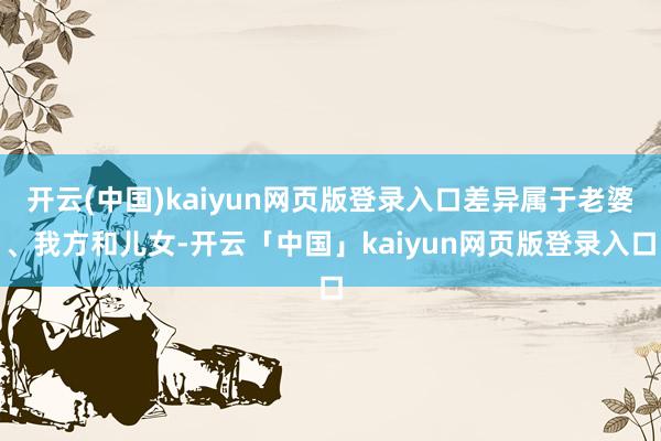 开云(中国)kaiyun网页版登录入口差异属于老婆、我方和儿女-开云「中国」kaiyun网页版登录入口