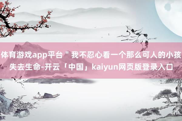 体育游戏app平台＂我不忍心看一个那么可人的小孩失去生命-开云「中国」kaiyun网页版登录入口