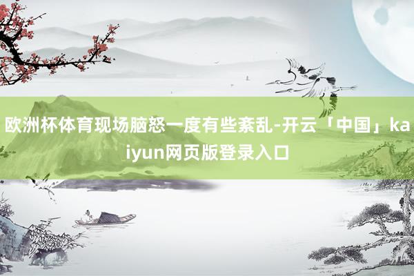 欧洲杯体育现场脑怒一度有些紊乱-开云「中国」kaiyun网页版登录入口