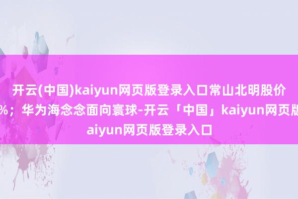 开云(中国)kaiyun网页版登录入口常山北明股价大涨 500%；华为海念念面向寰球-开云「中国」kaiyun网页版登录入口