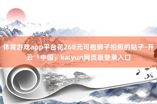 体育游戏app平台花268元可抱狮子拍照的贴子-开云「中国」kaiyun网页版登录入口
