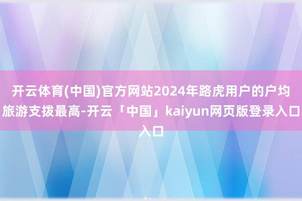 开云体育(中国)官方网站2024年路虎用户的户均旅游支拨最高-开云「中国」kaiyun网页版登录入口