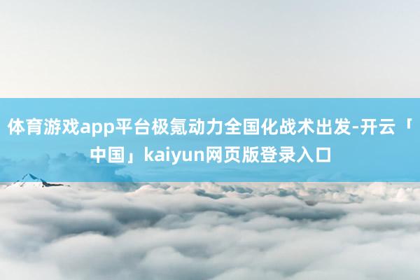 体育游戏app平台极氪动力全国化战术出发-开云「中国」kaiyun网页版登录入口