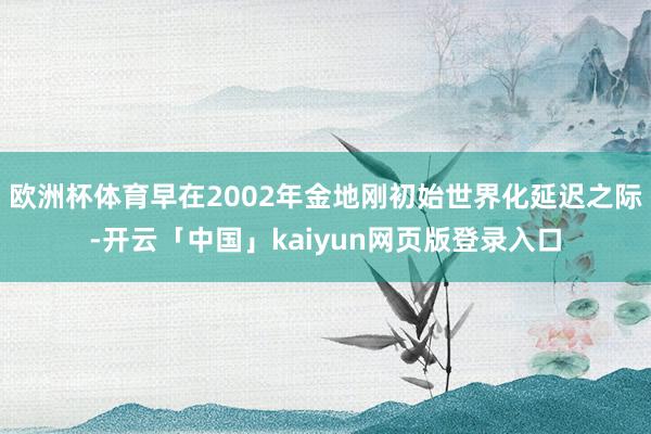 欧洲杯体育早在2002年金地刚初始世界化延迟之际-开云「中国」kaiyun网页版登录入口