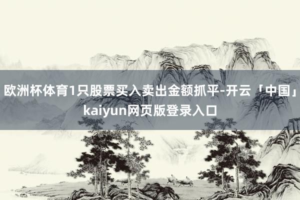 欧洲杯体育1只股票买入卖出金额抓平-开云「中国」kaiyun网页版登录入口