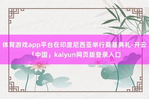 体育游戏app平台在印度尼西亚举行奠基典礼-开云「中国」kaiyun网页版登录入口