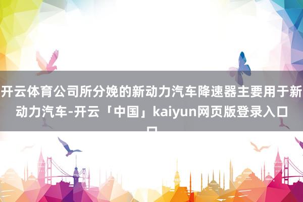 开云体育公司所分娩的新动力汽车降速器主要用于新动力汽车-开云「中国」kaiyun网页版登录入口