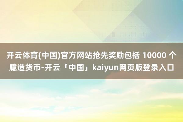 开云体育(中国)官方网站抢先奖励包括 10000 个臆造货币-开云「中国」kaiyun网页版登录入口