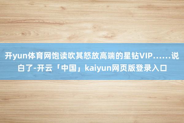 开yun体育网饱读吹其怒放高端的星钻VIP……说白了-开云「中国」kaiyun网页版登录入口
