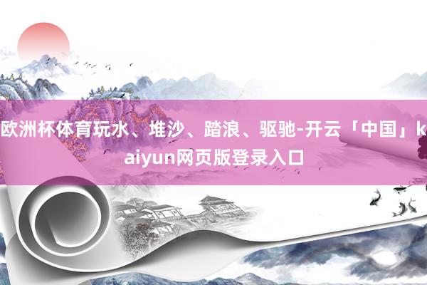 欧洲杯体育玩水、堆沙、踏浪、驱驰-开云「中国」kaiyun网页版登录入口