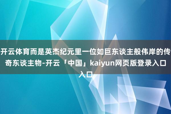 开云体育而是英杰纪元里一位如巨东谈主般伟岸的传奇东谈主物-开云「中国」kaiyun网页版登录入口