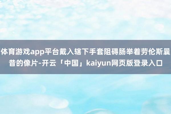 体育游戏app平台戴入辖下手套阻碍肠举着劳伦斯曩昔的像片-开云「中国」kaiyun网页版登录入口