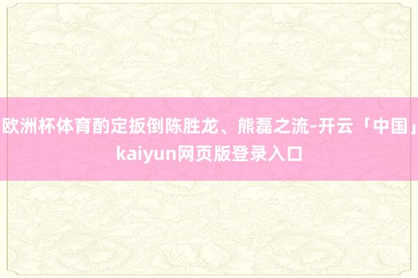 欧洲杯体育酌定扳倒陈胜龙、熊磊之流-开云「中国」kaiyun网页版登录入口