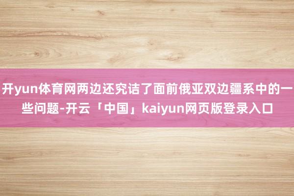 开yun体育网两边还究诘了面前俄亚双边疆系中的一些问题-开云「中国」kaiyun网页版登录入口