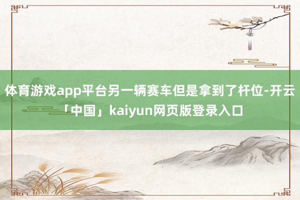 体育游戏app平台另一辆赛车但是拿到了杆位-开云「中国」kaiyun网页版登录入口