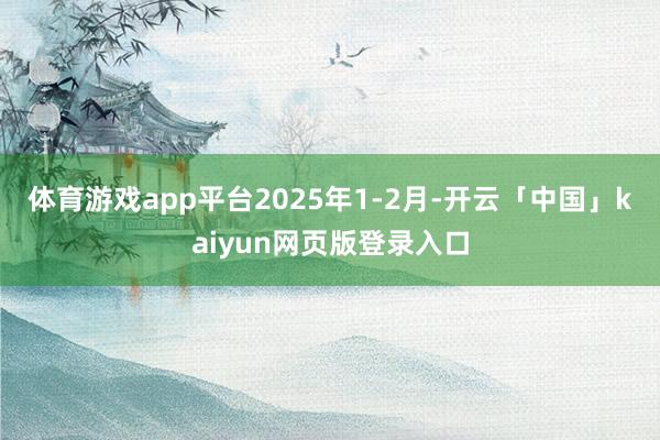 体育游戏app平台　　2025年1-2月-开云「中国」kaiyun网页版登录入口