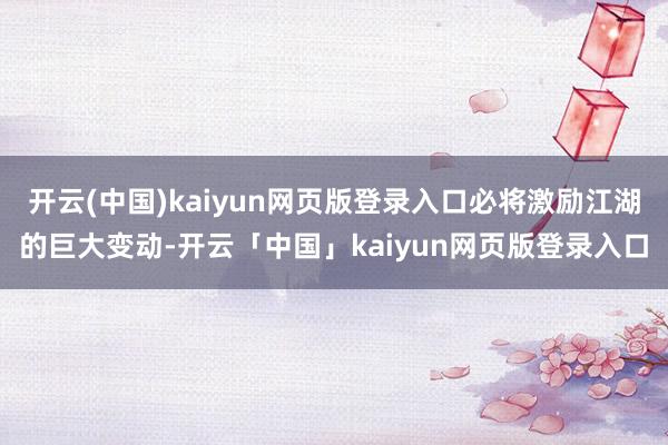 开云(中国)kaiyun网页版登录入口必将激励江湖的巨大变动-开云「中国」kaiyun网页版登录入口