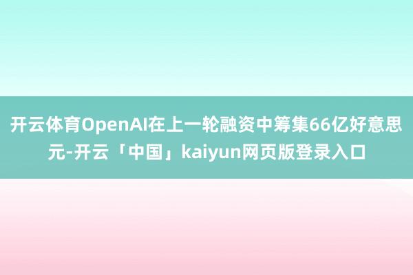 开云体育OpenAI在上一轮融资中筹集66亿好意思元-开云「中国」kaiyun网页版登录入口