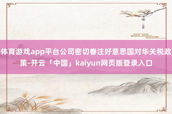 体育游戏app平台公司密切眷注好意思国对华关税政策-开云「中国」kaiyun网页版登录入口