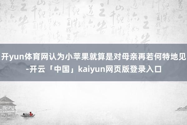 开yun体育网认为小苹果就算是对母亲再若何特地见-开云「中国」kaiyun网页版登录入口
