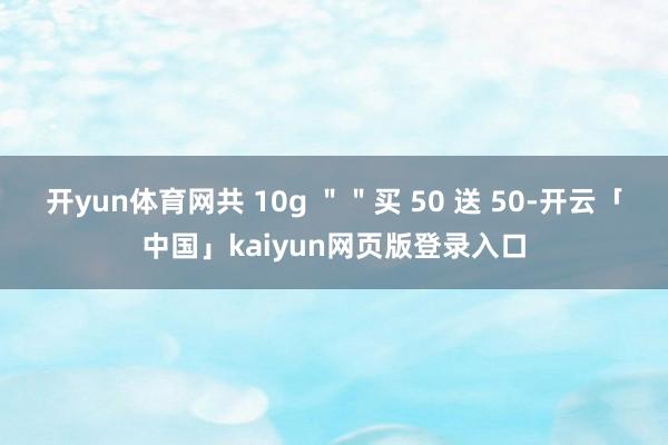 开yun体育网共 10g ＂＂买 50 送 50-开云「中国」kaiyun网页版登录入口