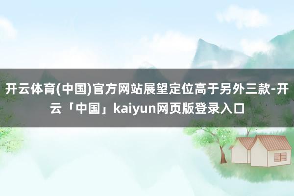 开云体育(中国)官方网站展望定位高于另外三款-开云「中国」kaiyun网页版登录入口