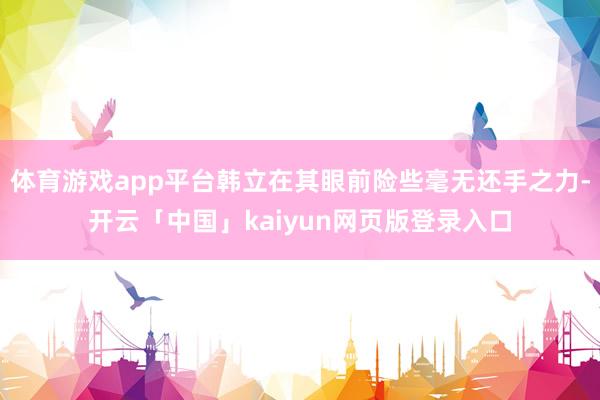 体育游戏app平台韩立在其眼前险些毫无还手之力-开云「中国」kaiyun网页版登录入口
