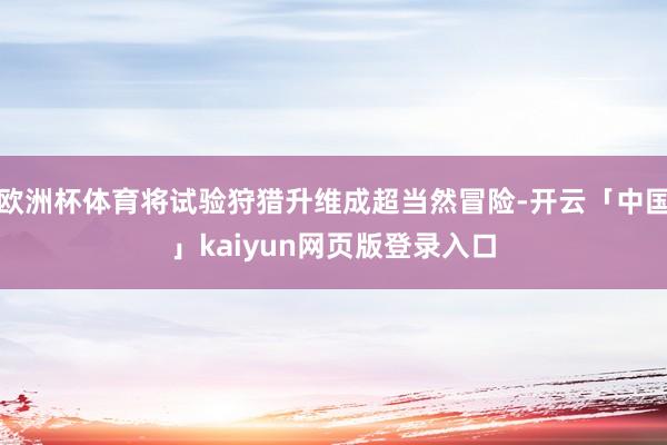 欧洲杯体育将试验狩猎升维成超当然冒险-开云「中国」kaiyun网页版登录入口