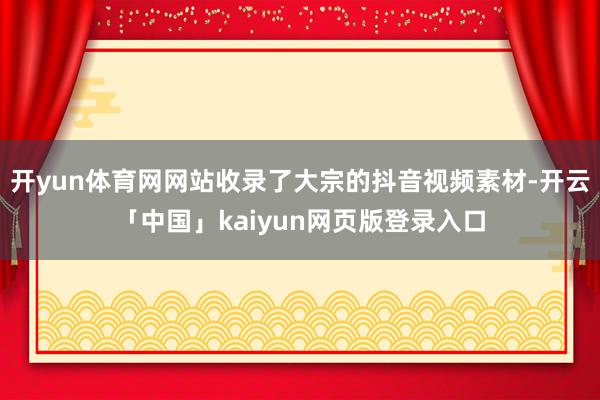 开yun体育网网站收录了大宗的抖音视频素材-开云「中国」kaiyun网页版登录入口