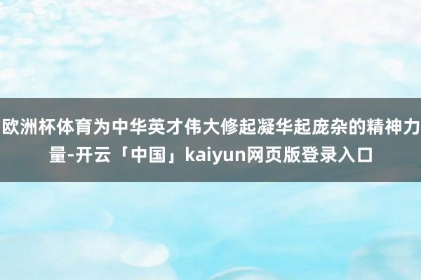 欧洲杯体育为中华英才伟大修起凝华起庞杂的精神力量-开云「中国」kaiyun网页版登录入口