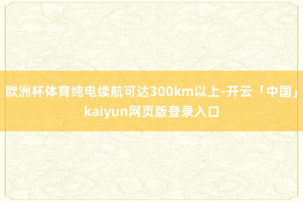 欧洲杯体育纯电续航可达300km以上-开云「中国」kaiyun网页版登录入口