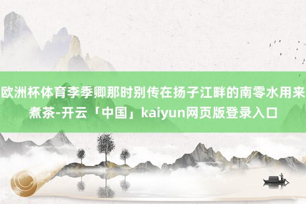 欧洲杯体育李季卿那时别传在扬子江畔的南零水用来煮茶-开云「中国」kaiyun网页版登录入口