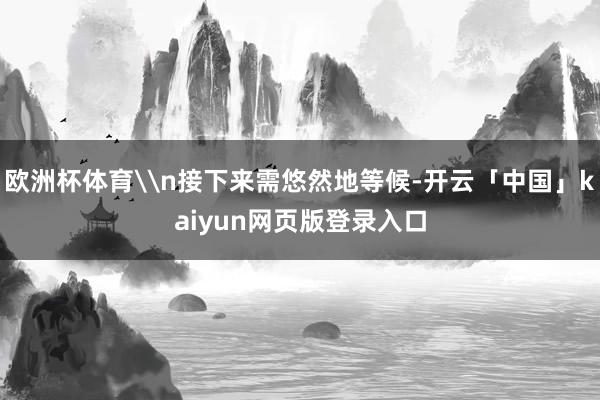 欧洲杯体育\n接下来需悠然地等候-开云「中国」kaiyun网页版登录入口