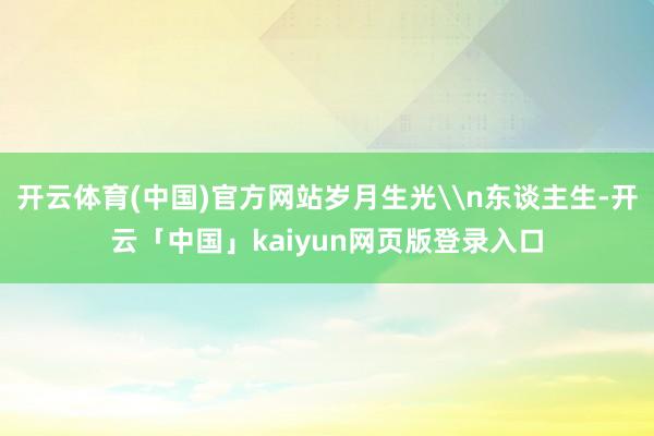 开云体育(中国)官方网站岁月生光\n东谈主生-开云「中国」kaiyun网页版登录入口