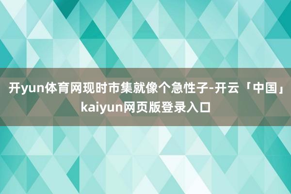 开yun体育网现时市集就像个急性子-开云「中国」kaiyun网页版登录入口