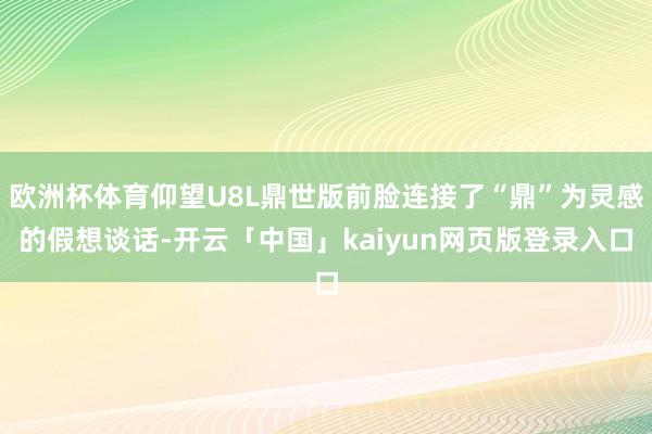 欧洲杯体育仰望U8L鼎世版前脸连接了“鼎”为灵感的假想谈话-开云「中国」kaiyun网页版登录入口