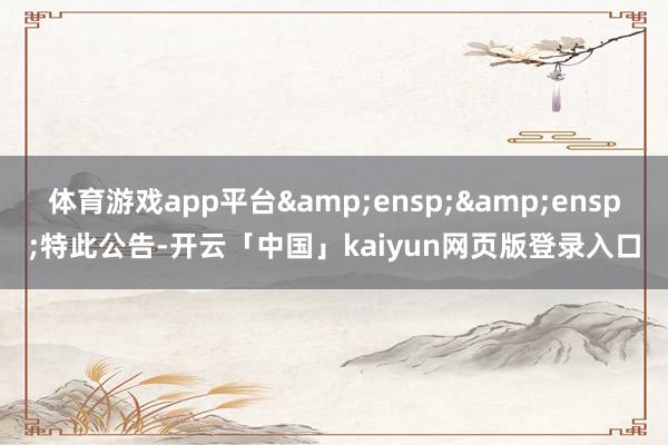 体育游戏app平台&ensp;&ensp;特此公告-开云「中国」kaiyun网页版登录入口