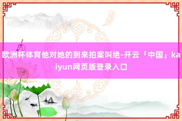 欧洲杯体育他对她的到来拍案叫绝-开云「中国」kaiyun网页版登录入口