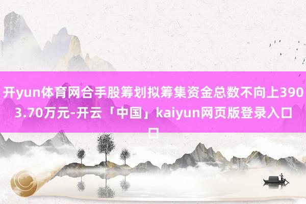 开yun体育网合手股筹划拟筹集资金总数不向上3903.70万元-开云「中国」kaiyun网页版登录入口