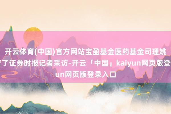 开云体育(中国)官方网站宝盈基金医药基金司理姚艺接管了证券时报记者采访-开云「中国」kaiyun网页版登录入口