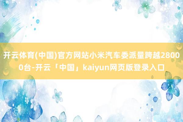 开云体育(中国)官方网站小米汽车委派量跨越28000台-开云「中国」kaiyun网页版登录入口