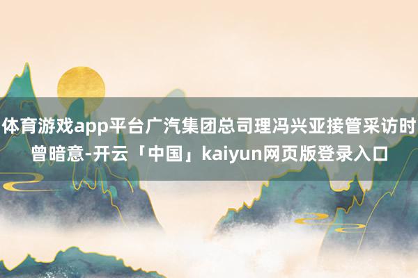 体育游戏app平台广汽集团总司理冯兴亚接管采访时曾暗意-开云「中国」kaiyun网页版登录入口