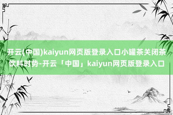 开云(中国)kaiyun网页版登录入口小罐茶关闭茶饮料时势-开云「中国」kaiyun网页版登录入口