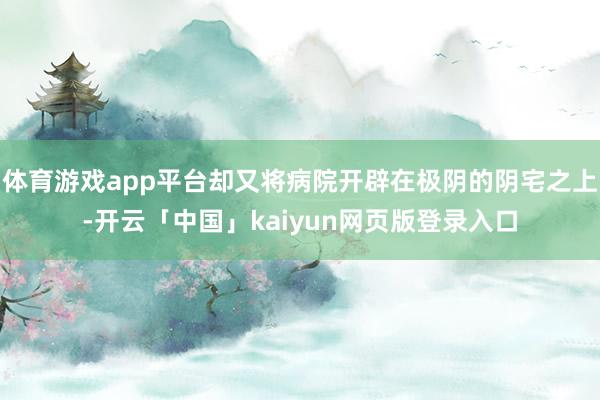 体育游戏app平台却又将病院开辟在极阴的阴宅之上-开云「中国」kaiyun网页版登录入口