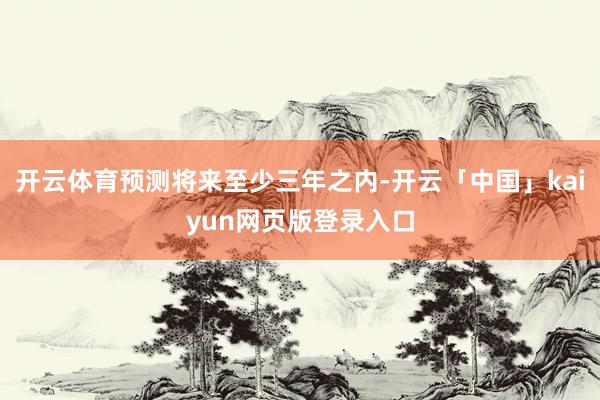 开云体育预测将来至少三年之内-开云「中国」kaiyun网页版登录入口