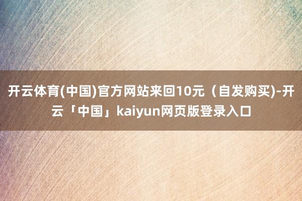 开云体育(中国)官方网站来回10元（自发购买)-开云「中国」kaiyun网页版登录入口