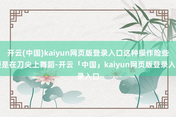 开云(中国)kaiyun网页版登录入口这种操作险些便是在刀尖上舞蹈-开云「中国」kaiyun网页版登录入口