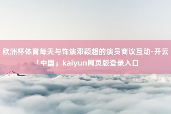 欧洲杯体育每天与饰演邓颖超的演员商议互动-开云「中国」kaiyun网页版登录入口